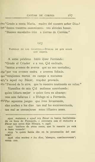 CANTAR DE CORPES 287
252j "Grado a santa María, madre del nuestro señor Dios!
2 5 25 "destos t'uestros casamientos vos abredes honor.
"Buenos mandados irán a tierras de Carrión."
123
Vanidad de los infantes.—Burlas de que ellos
son objeto.
A estas palabras fabló ifant Ferrando:
"Grado al Criador e a vos, Cid ondrado,
"tantos avernos de averes que no son contados;
2530 "por vos avernos ondra e avernos lidiado,
2522 "venenemos moros en campo e matamos
2553 "a aquel rey Búcar, traydor provado.
2531 "Pensad de lo otro, que lo nuestro tenérnoslo en saluo."
Vassallos de mió CJd sediense sonrrisando:
quien lidiara mejor o quien fora en alcanzo
mas non fallavan i a Didago ni a Ferrando.
253 5
Por aquestos juegos que ivan levantando,
elas noches e los días tan mal los escarmentando,
tan mal se conssejarom estos iff antes amos.
2522 matamos a aquel rey Búcar es buena fanfarrona-
da en boca de Fernando, y contrasta coa el matastes a
Búcar que antes dijo Minaya, v. 2458.
2531 'cuidaos de otras cosas, que lo nuestro ya está
a buen recaudo'.
2533 'o quien había ido en la persecución del ene-
migo'.
2536 elas noches e los dias, 'siempre, continuamente'
corup. 222.
 