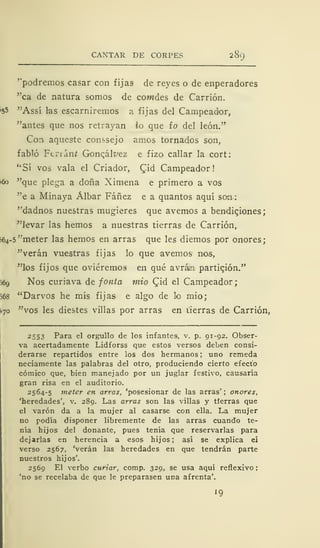 CANTAR DE CORPES 289
'"podremos casar con fijas ele reyes o de enperadores
"ca de natura somos de comdes de Carrión.
>55 "Ass5 las escarniremos a fijas del Campeador,
"antes que nos retrayan io que ío del león."
Con aqueste conssejo amos tornados son,
fabló Ferian/ Goncálvez e fizo callar la cort:
"Sí vos vala el Criador, Qiá Campeador!
¡60 "que plega a doña Xi mena e primero a vos
"e a Minaya Álbar Fáñez e a quantos aquí son
''dadnos nuestras mugieres que avernos a bendiciones;
"levar las hemos a nuestras tierras de Carrión,
¡64-5 "meter las hemos en arras que les diemos por onores;
"verán vuestras fijas lo que avernos nos,
"los fijos que oviéremos en qué avrám partición."
56g Nos curiava de fonta mió Cjd el Campeador;
568 "Darvos he mis fijas e algo de lo mió;
¡¡70 "vos les diestes villas por arras en tierras de Carrión,
2553 Para el orgullo de los infantes, v. p. 91-92. Obser-
va acertadamente Lidforss que estos versos deben consi-
derarse repartidos entre los dos hermanos ; uno remeda
neciamente las palabras del otro, produciendo cierto efecto
cómico que, bien manejado por un juglar festivo, causaría
gran risa en el auditorio.
2564-5 meter en arras, 'posesionar de las arras' ; onores,
'heredades', v. 289. Las arras son las villas y tierras que
el varón da a la mujer al casarse con ella. La mujer
no podía disponer libremente de las arras cuando te-
nía hijos del donante, pues tenía que reservarlas para
dejarlas en herencia a esos hijos; así se explica eí
verso 2567, 'verán las heredades en que tendrán parte
nuestros hijos'.
2569 El verbo curiar, comp. 329, se usa aquí reflexivo
'no se recelaba de que le preparasen una afrenta'.
'9
 