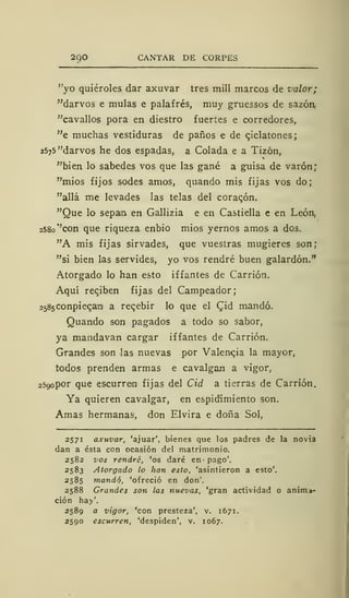 29O CANTAR DE CORPES
"yo quiéroles dar axuvar tres mili marcos de valor;
"darvos e muías e palafrés, muy gruessos de sazón.
"cavallos pora en diestro fuertes e corredores,
"e muchas vestiduras de paños e de cjclatones;
2575 "darvos he dos espadas, a Colada e a Tizón,
"bien lo sabedes vos que las gané a guisa de varón;
"mios fijos sodes amos, quando mis fijas vos do;
"allá me levades las telas del coraqón.
"Que lo sepan en Gallizia e en Castiella e en León,
258o''con que riqueza enbio mios yernos amos a dos.
"A mis fijas sirvades, que vuestras mugieres son;
"si bien las servides, yo vos rendré buen galardón."
Atorgado lo han esto iffantes de Carrión.
Aquí reciben fijas del Campeador;
2585Conpiec,ara a recibir lo que el Cjd mandó.
Quando son pagados a todo so sabor,
ya mandavan cargar iffantes de Carrión.
Grandes son las nuevas por Valencia la mayor,
todos prenden armas e cavalgan a vigor,
2590 por que escurren fijas del Cid a tierras de Carrión.
Ya quieren cavalgar, en espidimiento son.
Amas hermanas', don Elvira e doña Sol,
2571 axuvar, 'ajuar', bienes que los padres de la novia
dan a ésta con ocasión del matrimonio.
2582 vos rendré, 'os daré en pago'.
2583 Atorgado lo han esto, 'asintieron a esto'.
2585 mandó, 'ofreció en don'.
2588 Grandes son las nuevas, 'gran actividad o anim±-
ción hay'.
2589 a vigor, 'con presteza', v. 1671.
2590 escurren, 'despiden', v. 1067.
 
