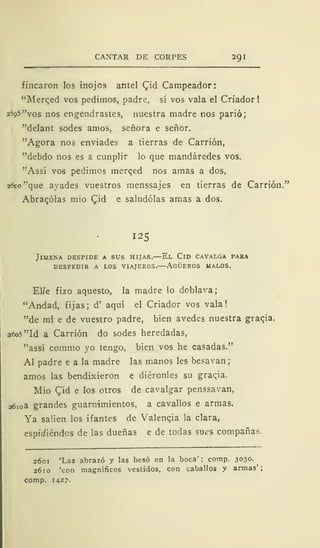 CANTAR DE CORPES 291
fincaron los inojos antel Qid Campeador:
"Merqed vos pedimos, padre, sí vos vala el Criador!
25q5"vos nos engendrastes, nuestra madre nos parió;
"delant sodes amos, señora e señor.
"Agora nos enviades a tierras de Carrión,
"debdo nos es a cunplir lo que mandáredes vos.
"Assí vos pedimos merqed nos amas a dos,
26co"que avades vuestros menssajes en tierras de Carrión."
Abraqólas mió £id e saludólas amas a dos.
125
JlMENA DESPIDE A SUS HIJAS. El ClD CAVALGA PARA
DESPEDIR A LOS VIAJEROS. AGÜEROS MALOS.
El/e fizo aquesto, la madre lo doblava;
"Andad, fijas; d' aquí el Criador vos vala!
"de mí e de vuestro padre, bien avedes nuestra gracia.
aeo5"ld a Carrión do sodes heredadas,
"assí comrao yo tengo, bien vos he casadas."
Al padre e a la madre las manos les besavan;
amos las bendixieron e diéronles su graqia.
Mió £id e los otros de cavalgar penssavan,
2610a grandes guarnimientos, a cavallos e armas.
Ya salien los ifantes de Valenqia la clara,
espúiiéndos de las dueñas e de todas sues compañas.
2601 'Las abrazó y las besó en la boca' ; comp. 3030.
2610 'con magníficos vestidos, con caballos y armas';
comp. 1427.
 
