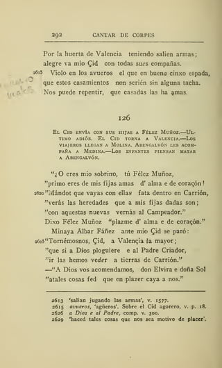 292 CANTAR DE CORPES
Por la huerta de Valencia teniendo salien armas;
alegre va mió £id con todas sues compañas.
2615 Violo en los avueros el que en bueno cinxo espada,
que estos casamientos non serien sin alguna tacha.
Nos puede repentir, que casadas las ha amas.
126
El Cid envía con sus hijas a Félez Muñoz.—Ul-
timo adiós. El Cid torna a Valencia.—Los
VIAJEROS LLEGAN A MOLINA. ABENGALVÓN LES ACOM-
PAÑA a Medina.—Los infantes piensan matar
a Abengalvón.
"¿O eres mió sobrino, tú Félez Muñoz,
"primo eres de mis fijas amas d' alma e de ooraqón
2620 "Mándot que vayas con ellas fata dentro en Carrión,
"verás las heredades que a mis fijas dadas son;
"con aquestas nuevas vernás al Campeador."
Dixo Félez Muñoz "plazme d' alma e de corazón."
Minaya Álbar Fáñez ante mió Qid se paró
2625"Tornémosnos, Qid, a Valencia da mayor;
"que si a Dios ploguiere e al Padre Criador,
"ir las hemos vtder a tierras de Carrión."
—"A Dios vos acomendamos, don Elvira e doña Sol
"átales cosas fed que en plazer caya a nos."
2613 'salían jugando las armas', v. 1577.
2615 avueros, 'agüeros'. Sobre el Cid agorero, v. p. 18.
2626 a Dios e al Padre, comp. v. 300.
2629 'haced tales cosas que nos sea motivo de placer*.
 