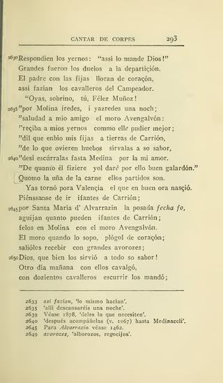 CANTAR DE CORPES 20,3
263°Respondien los yernos: "assí lo mande Dios!"
Grandes fueran los duelos a la departieron.
El padre con las fijas lloran de coraqón,
assí fazían los cavalleros del Campeador.
"Oyas, sobrino, tú, Félez Muñoz !
2635 "por Molina iredes, i yazredes una noch
"saludad a mió amigo el moro Avengalvón
"reqiba a mios yernos commo te pudier mejor;
"dil que enbío mis fijas a tierras de Carrián,
"de lo que ovieren huebos sírvalas a so sabor,
2(>4o"desí escúrralas fasta Medina por la mi amor.
"De quant'o él fiziere yol dar<? por ello buen galardón."
Quomo la uña de la carne ellos partidos son.
Yas tornó pora Valencia el que en buen ora nasqió.
Piénssanse de ir ifantes de Carrión
2645POT Santa María d' Alvarrazín la posada fecha fo,
aguijan quanto pueden ifantes de Carrión;
felos en Malina con el moro Avengalvón.
El moro quando lo sopo, plógol de coracóni;
saliólos recebir con grandes avorozes;
2650DÍOS, que bien los sirvió a todo so sabor
Otro día mañana con ellos cavalgó,
con dozientos cavalleros escurrir los mandó;
2633 así fazían, 'lo mismo hacían'.
2635 'allí descansaréis una noche'.
2639 Véase 1878, 'deles lo que necesiten'.
2640 'después acompáñelas (v. 1067) hasta Medinaceli'.
2645 Para Alvarrazín véase 1462.
2649 avorozes, 'alborozos, regocijos'.
 