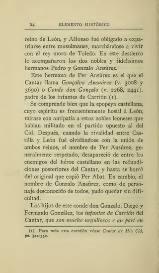 24 ELEMENTO HISTÓRICO
reino de León, y Alfonso fué obligado a expa-
triarse entre musulmanes, marchándose a vivir
con el rey moro de Toledo. En este destierro
le acompañaron los dos nobles y fidelísimos
hermanos Pedro y Gonzalo Ansúrez.
Este hermano de Per Ansúrez es el que el
Cantar llama Gongalvo Ansuórez (v. 3008 y
3690) o Conde don Gongalo (v. 2268, 2441),
padre de los infantes de Carrión (1).
Se comprende bien que la epopeya castellana,
cuyo espíritu es frecuentemente hostil á León,
mirase con antipatía a estos nobles leoneses que
habían militado en el partido opuesto al del
Cid. Después, cuando la rivalidad entre Cas-
tilla y León fué olvidándose con la unión de
ambos reinos, el nombre de Per Ansúrez, ge-
neralmente respetado, desapareció de entre los
enemigos del héroe castellano en las refundi-
ciones posteriores del Cantar, y hasta se borró
del original que copió Per Abat. En cambio, el
nombre de Gonzalo Ansúrez, como de perso-
naje desconocido de todos, pudo quedar sin difi-
cultad.
Los hijos de este conde don Gonzalo, Diego y
Fernando González, los infantes de Carrión del
Cantar, que son mucho urgullosos e an part en
(1) Para toda esta cuestión véase Cantar de Mió Cid,
ps. 544-552.
 