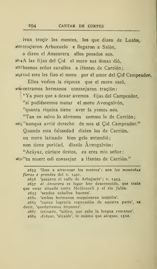 294 CANTAR DE CORPES
ivan troqir los montes, los que dizen de Luzón,
a656troqieron Arbuxuelo e llegaron a Salón,
o dizen el Anssarera ellos posados son.
36=4A las fijas del £id el moro sus donas dio,
26^ buenos senos cavallos a ifantes de Carrión;
2658 tod esto les fizo el moro por el amor del Qid Campeador.
Ellos ve<iien la riqueza que el moro sacó,
aofoentramos hermanos conssejaron traqión
"Ya pues que a dexar avernos fijas del Campeador,
"si pudiéssemos matar el moro Avengalvón,
"quanta riquiza tiene aver la yernos nos.
"Tan en salvo lo abremos commo lo de Carrión;
26f>5"nunqua avrié derecho de nos el £id Campeador."
Quando esta falssedad dizien los de Carrión.
un moro latinado bien gelo entendió;
non tiene poridad, díxolo Avemgalvón:
"Acáyaz, cúriate destos, ca eres mió señor:
a6/o"tu muert oííí co«ssejar a ifantes de Carrión."
2653 'iban a atravesar los montes' ; son ¡as montañas
fieras e grandes del v. 1491.
2656 'pasaron el valle de Arbujuelo' ; v. 1493.
2657 el Ansarera es lugar hoy desconocido, que tenía
que estar situado entre Medinaceli y el río Jalón.
2655 'sendos caballos buenos'.
2660 'ambos hermanos maquinaron traición'.
2665 'nunca lograría reparación de nuestra parte', es
decir, 'quedaríamos impunes'.
2667 latinado, 'ladino, que sabe la lengua romance'.
2669 Acáyaz, 'alcaide', lo mismo que alcayas, 1502.
 