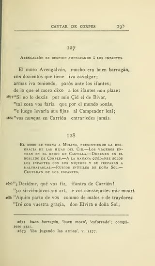 CANTAR DE CORPES 29
127
Abengalbón se despide amenazando A los infantes.
El moro Avengalvón, mucho era buen barragán,
con dozientos que tiene iva cavalgar;
armas iva teniendo, paros ante los ifantes;
de lo que el moro dixo a los ifantes non plaze:
26"7"Si no lo dexás por mió CJd el de Bivar,
"tal cosa vos faría que por el mundo sonás,
"e luego levaría sus fijas al Campeador leal;
2«8o"vos nunqua en Carrión entrariedes jamás.
128
El moro se torna a Molina, presintiendo la des-
gracia de las hijas del Cid.—Los viajeros en-
tran en el reino de Castilla.—Duermen en el
robledo de Corpes.—A la mañana quédanse solos
los infantes con sus mujeres y se preparan a
maltratarlas.—Ruegos inútiles de doña Sol.—
Crueldad de los infantes.
«^"¿Dezidme, qué vos fiz, ifantes de Carrión!
"o sirviéndovos sin art, e vos conssejastes míe muort.
a68i "Aquim parto de vos commo de malos e de traydores.
"Iré con vuestra graqia, don Elvira e doña Sol;
2671 buen barragán, 'buen mozo', 'esforzado'; compá-
rese 3327.
2673 'iba jugando las armas', v. 1577.
 