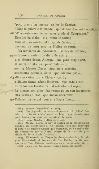20,6 CANTAR DE CORPES
"poco precio las nuevas de los de Carrión.
''Dios lo quiera e lo mande, que de tod el mundo es señor,
2685 "d' aqueste casamiento ques grade el Campeador."
Esto les ha dicho, e el moro se tornó;
teniendo iva armas al trocjr de Salón; .
quommo de buen seso a Molina se tornó.
Ya movieran del Anssarera ifantes de Carrión,
2690 atójense a andar de día e de noch;
a ssiniestro dexan Ati^nc^a, una peña muy fuort,
la sierra de Miedes passáronla estoz,
por los Montes Claros aguijan a espolón;
assiniestro dexan a Griza que Álamos pobló,
2695 allí son caños do a Elpha encerró;
a diestro dexan aSant Estevan, mas cade aluon.
, Entrados son los ifantes al robredo de Corpes,
los montes son altos las ramas pujan con las nuoves,
elas bestias fieras que andan aderredor.
2700 Fallaron un vergel con una lilnpia fuont;
2683 nuevas, 'renombre', v. 2084.
2687 'iba jugando las armas al pasar el río Jalón'. Por
esta parte, frente a Medinaceli, el Jalón tiene todavía mu>
poco fondo y se pasa sin necesidad de vado.
2692 Sobre Miedes y Atienza, v. 415.
2693 Montes Claros es hoy el rincón de la provincia de
Guadalajara donde nace el río Jarama. Para que convenga
al pasaje de nuestro Cantar que anotamos, este nombre de-
bía extenderse por el Norte, dentro de la limítrofe pro-
vincia de Soria, hacia Caracena.
2697 El robredo de Corpes ha desaparecido hoy (v. pá-
gina 88): existió al Suroeste de San Esteban de Gormaz,
que es el Sant Estevan nombrado en el verso anterior.
2698 pujan con las nuoves, 'suben hasta las nubes'.
 