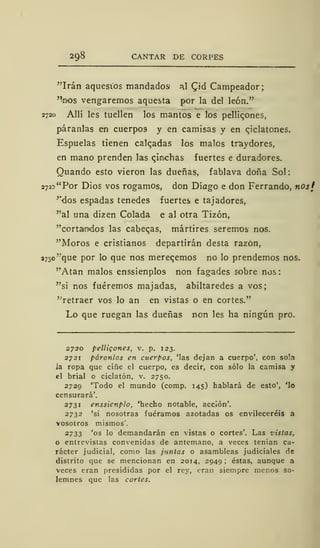 298 CANTAR DE CORPES
"Irán aquestos mandados al CJd Campeador;
%'os vengaremos aquesta por la del león."
2720 Allí les tuellen los mantos e los pellic.ones,
páranlas en cuerpos y en camisas y en qiclatones.
Espuelas tienen calcadas los malos traydores,
en mano prenden las qinchas fuertes e duradores.
Quando esto vieron las dueñas, fablava doña Sol:
2725 "Por Dios vos rogamos, don Diago e don Ferrando, nosf
''dos espadas tenedes fuertes e tajadores,
"al una dizen Colada e al otra Tizón,
"cortamdos las caberas, mártires seremos nos.
"Moros e cristianos departirán desta razón,
37so'
v
que por lo que nos mereqemos no lo prendemos nos.
"Atan malos enssienplos non fagades sobre nos:
"si nos fuéremos majadas, abiltaredes a vos;
"retraer vos lo an en vistas o en cortes."
Lo que ruegan las dueñas non les ha ningún pro.
2720 pelligones, v. p. 123.
2721 páranlas en cuerpos, 'las dejan a cuerpo', con sola
Ja ropa que ciñe el cuerpo, es decir, con sólo la camisa y
el brial o ciclatón, v. 2750.
2729 'Todo el mundo (comp. 145) hablará de esto', 'lo
censurará'.
2731 enssienplo, 'hecho notable, acción'.
2732 'si nosotras fuéramos azotadas os envileceréis a
vosotros mismos'.
2733 'os lo demandarán en vistas o cortes'. Las vistas,
o entrevistas convenidas de antemano, a veces tenían ca-
rácter judicial, como las juntas o asambleas judiciales de
distrito que se mencionan en 2014, 2949; éstas, aunque a
veces eran presididas por el rey, eran siempre menos so-
lemnes que las cortes.
 