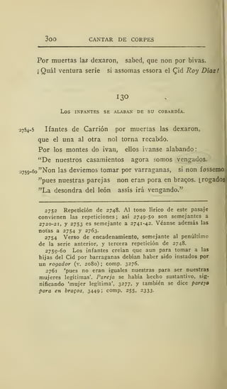 300 CANTAR DE CORPES
Por muertas la^ dexaron, sabed, que non por bivas.
¡
Quál ventura serie si assomas essora el £id Roy Díaz!
13°
LOS INFANTES SE ALABAN DE SU COBARDÍA.
2754-5 Ifantes de Carrión por muertas las dexaron,
que el una al otra nol torna recabdo.
Por los montes do ivan, ellos ívanse alabando
"De nuestros casamientos agora somos vengados.
-759-60 "Non las deviemos tomar por varraganas, si non fossemo
"pues nuestras parejas non eran pora en braqos. [rogados
"La desondra del león assís irá vengando."
2752 Repetición de 2748. Al tono lírico de este pasaje
convienen las repeticiones; así 2749-50 son semejantes a
2720-21, y 2753 es semejante a 2741-42. Véanse además las
notas a 2754 y 2763.
2754 Verso de encadenamiento, semejante al penúltimo
de la serie anterior, y tercera repetición de 2748.
2759-60 Los infantes creían que aun para tomar a las
hijas del Cid por barraganas debían haber sido instados por
un rogador (v. 2080) ; comp. 3276.
2761 'pues no eran iguales nuestras para ser nuestras
mujeres legítimas'. Pareja se había hecho sustantivo, sig-
nificando 'mujer legítima', 3277, y también se dice pareja
pora en bracos, 3449! comp. 255, 2333.
 