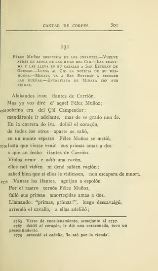 CANTAR DE CORPES 3oi
131
Félez Muñoz sospecha de los infantes.—Vuelve
atrás en busca de las hijas del cld. las reani-
MA Y LAS LLEVA EN SU CABALLO A SaN ESTEBAN DE
Gormaz.—Llega al Cid la noticia de su des-
honra.—Minaya va a San Esteban a recoger
las dueñas. entrevista de mlnaya con sus
PRIMAS.
Alabandos ivan ifantes de Carrión.
Mas yo vos diré d' aquel Félez Muñoz
2
765 sobrino era del CJd Campeador;
mandáronle ir adelante, mas de so grado non ío.
En la carrera do iva doliól el coracón,
de todos los otros aparte se salió,
en un monte espesso Félez Muñoz se metió,
2770 fasta que viesse venir sus primas amas a dos
o que an fecho ifantes de Carrión.
Víolos venir e odió una razón,
ellos nol vidien ni dend sabien ración;
sabed bien que si ellos le vidiessen, non escapara de muort.
2775 Vansse los ifantes, aguijan a espolón.
Por el rastro tornos Félez Muñoz,
falló sus primas amortecidas amas a dos.
Llamando: "primas, primas!", luego descavalgó.
arrendó el cavallo, a ellas adeliñó;
2763 Verso de encadenamiento, semejante al 2757.
2767 doliól el coragón, le dio una corazonada, tuvo un
presentimiento.
2779 arrendó el caballo, 'lo ató por la rienda'.
 