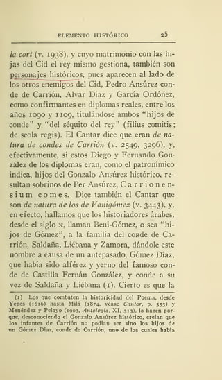 ELEMENTO HISTÓRICO 25
la cort (v. 1938), y cuyo matrimonio con las hi-
jas del Cid el rey mismo gestiona, también son
personajes históricos, pues aparecen al lado de
los otros enemigos del Cid, Pedro Ansúrez con-
de de Carrión, Alvar Díaz y García Ordóñez,
como confirmantes en diplomas reales, entre los
años 1090 y 1109, titulándose ambos "hijos de
conde" y "del séquito del rey" (filius comitis;
de scola regis). El Cantar dice que eran de na-
tura de condes de Carrión (v. 2549, 3296), y,
efectivamente, si estos Diego y Fernando Gon-
zález de los diplomas eran, como el patronímico
indica, hijos del Gonzalo Ansúrez histórico, re-
sultan sobrinos de Per Ansúrez, C a r r i o n e n-
sium comes. Dice también el Cantar que
son de natura de los de Vanigómez (v. 3443), y,
en efecto, hallamos que los historiadores árabes,
desde el siglo x, llaman Beni-Gómez, o sea " hi-
jos de Gómez", a la familia del conde de Ca-
rrión, Saldaña, Liébana y Zamora, dándole este
nombre a causa de un antepasado, Gómez Díaz,
que había sido alférez y yerno del famoso con-
de de Castilla Fernán González, y conde a su
vez de Saldaña y Liébana (1). Cierto es que la
(1) Los que combaten la historicidad del Poema, desde
Yepes (1616) hasta Milá (1874, véase Cantar, p. 555) y
Menéndez y Pelayo (1903, Antología, XI, 313), lo hacen por-
que, desconociendo el Gonzalo Ansúrez histórico, creían que
los infantes de Carrión no podían ser sino los hijos de
un Gómez Díaz, conde de Carrión, uno de los cuales había
 