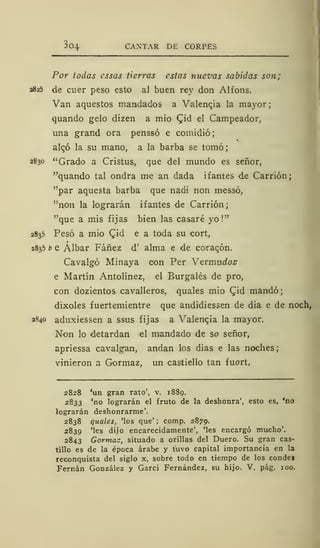 304 CANTAR DE CORPES
Por todas essas tierras estas nuevas sabidas son;
2825 de cuer peso esto al buen rey don Alfons.
Van aquestos mandados a Valencia la mayor;
quando gelo dizen a mió CJd el Campeador,
una grand ora penssó e comidió;
alqó la su mano, a la barba se tomó;
2830 "Grado a Cristus, que del mundo es señor,
"quando tal ondra me an dada ifantes de Carrión;
"par aquesta barba que nadi non messó,
"non la lograrán ifantes de Carrión;
"que a mis fijas bien las casaré yo!"
2835 Pesó a mió Cid e a toda su cort,
2835 b e Albar Fáñez d' alma e de co«raqón.
Cavalgó Minaya con Per Vermudos
e Martín Antolínez, el Burgalés de pro,
con dozientos cavalleros, quales mió (Jid mandó;
dixoles fuertemientre que andidiessen de dia e de noch,
2840 aduxiessen a ssus fijas a Valencia la mayor.
Non lo detardan el mandado de so señor,
apriessa cavalgan, andan los dias e las noches;
vinieron a Gormaz, un castiello tan fuort.
2828 'un gran rato', v. 1889.
2833 'no lograrán el fruto de la deshonra', esto es, 'no
lograrán deshonrarme'.
2838 quales, 'los que' ; comp. 2879.
2839 'les dijo encarecidamente', 'les encargó mucho'.
2843 Gormaz, situado a orillas del Duero. Su gran cas-
tillo es de la época árabe y tuvo capital importancia en la
reconquista del siglo x, sobre todo en tiempo de los condej
Fernán González y Garci Fernández, su hijo. V. pág. 100.
 