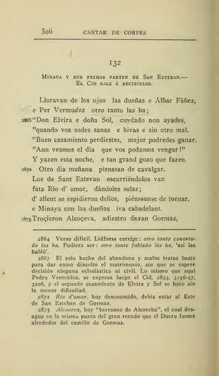 3o6 CANTAR DE CORPES
132
MlNAYA Y SUS PRIMAS PARTEN DE SaN ESTEBAN.
El Cid sale á recibirlos.
Lloravan de los ojos las dueñas e Álbar Fáñez,
e Per Vermucfos otro tanto las ha;
2865 "Don Elvira e doña Sol, cuydado non ayades,
"quando vos sodes sanas e bivas e sin otro mal.
"Buen casamiento perdiestes, mejor podredes ganar.
"Aun veamos el día que vos podamos vengar!"
Y yazen essa noche, e tan grand gozo que fazen.
2870 Otro dia mañana pienssan de cavalgar.
Los de Sant Estevan escurriéndolos van
fata Rio d' amor, dándoles solaz
d' allent se espidieron dellos, piénssanse de tornar.
e Minaya con las dueñas iva cabadelant.
2875 Trocieron Alcoceva, adiestro dejran Gormaz,
2864 Verso difícil. Lidforss corrige : otro tanto conorta-
do las ha. Pudiera ser: otro tanto fablado las ha, 'así las
habló'.
2867 El solo hecho del abandono y malos tratos basta
para dar como disuelto el matrimonio, sin que se espere
decisión ninguna eclesiástica ni civil. Lo mismo que aquí
Pedro Vermúdez, se expresa luego el Cid, 2893, 3156-57,
3206, y el segundo casamiento de Elvira y Sol se hace sin
la menor dificultad.
2872 Rio d'amor, hoy desconocido, debía estar al Este
de San Esteban de Gormaz.
2875 Alcoceva, hoy "barranco de Alcoceba", el cual des-
agua en la misma punta del gran recodo que el Duero forma
alrededor del castillo de Gormaz.
 
