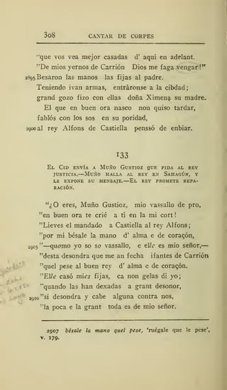3o8 CANTAR DE CORPES
"que vos vea mejor casadas d' aquí en adelant.
"De mios yernos de Carrión Dios me faga vengar !"
2895 Besaron las manos las fijas al padre.
Teniendo ivan armas, entráronse a la cibdad;
grand gozo fizo con -ellas doña Ximena su madre.
El que en buen ora nasco non quiso tardar,
fablós con los sos en su poridad,
2900 a! rey Alfons de Castiella penssó de enbiar.
133
El Cid envía a Muño Gustioz que pida al rey
justicia.—Muño halla al rey en Sahagún, y
LE EXPONE SU MENSAJE. El REY PROMETE REPA-
RACIÓN.
"¿O eres, Muño Gustioz, mió vassallo de pro,
"en buen ora te crié a tí en la mi cort
"Lieves el mandado a Castiella al rey Alfons;
"por mí bésale la mano d' alma e de coracón,
2005 "
—quomo yo so so vassallo, e tile es mió señor,
"desta desondra que me an fecha i fantes de Carrión
"quel pese al buen rey d' alma e de coraqón.
"Elle casó mies fijas, ca non gelas di yo;
"quando las han dexadas a grant desonor,
2Q io"si desondra y cabe alguna contra nos,
"la poca e la grant toda es de mío señor.
2907 bésale la mano quel pese, 'ruégale que le pese',
v. 179-
 