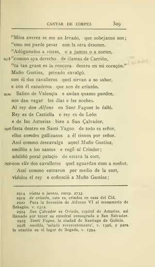 CANTAR DE CORPES 3c>9
'"Míos averes se me an levado, que sobejanos son;
"esso me puede pesar con la otra desonor.
"Adúgamelos a vistas, o a juntas o a cortes,
2915 "commo aya derecho de i f antes de Carrión,
"ca tan grant es la rencura dentro en mi coraqón."
Muño Gustioz, privado cavalgó.
con él dos cavalleros quel sirvan a so sabor,
e con él escuderos que son de criazón.
2920 Salien de Valencia e andan quanto puod'en,
nos dan vagar los días e las noches.
Al rey don Alfons en Saní Fagunt lo falló.
Rey es de Castiella e rey es d-e León
e de las Asturias bien a San Salvador,
2925 fasta dentro en Santi Yaguo de todo es señor,
ellos cowdes gallizanos a él tienen por señor.
Assí commo descavalga aquel Muño Gustioz,
omillós a los santos e rogó ai Criador
adeliñó poral palacio do estava la cort,
2930 con elle dos cavalleros quel aguardan cum a sseñor.
Assí commo entraron por medio de la cort,
vínolos el rey e coñosció a Muño Gustioz;
2914 vistas o juntas, comp. 2733.
2919 de criazón, esto es, criados en casa del Cid.
2922 Para la devoción de Alfonso VI al monasterio de
Sahagún, v. 13 12.
2924 San Qalvador es Oviedo, capital de Asturias, así
llamado por tener su catedral consagrada a San Salvador.
2925 Santi Yaguo, la ciudad de Santiago de Galicia.
2928 omillós, 'saludó reverentemente', v. 1396, y para
la oración en el lugar de llegada, v. 1394-
 
