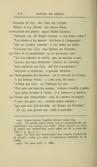 3lO CANTAR DE CORPES
levantes el rey, tan bien los recjbió.
Delant el rey Alfons los inojos fincó,
2935 besábale los picdes aquel Muño Gustioz;
"Merqed, rey, de largos reyno9 a vos dizen señor
"Los piedes e las manos vos besa el Campeador
"elle es vuestro vassallo e vos sodes so señor.
"Casastes sus fijas con ifantes de Carrión,
294o"alto ío el casamien/o ca lo quisiestes vos!
"Ya vos sabedes la ondra que es cuntida a nos,
"quemo nos han abiltados ifantes de Carrión:
"mal majaron sus fijas del CJd Campeador;
"majadas e desnudas a grande desonor,
2945"desanparadas las dexaron en el robredo de Corpes,
"a las bestias fieras e a las aves del mont.
"Afélas sus fijas en Valenqia do son.
"Por esto vos besa las manos, commo vassallo a señor,
"que gelos levedes a vistas, o a juntas o a cortes;
2950 "tienes por desondrado, mas la vuestra es mayor,
"e que vos pese, rey, commo sodes sabidor
"que aya mió Cád derecho de ifantes de Carrión."
El rev una grand ora calló e comidió
2936 largos reynos, 'muchos reinos' ; comp. 804.
2941 'Ya sabéis cuánta honra nos ha proporcionado ese
casamiento con familia tan noble'. Muño Gustioz se tiene
él mismo por deshonrado, como todos los de la casa del
Cid, v. p. 93, n. 1.
2950 'se tiene por deshonrado, mas vuestra [deshonra!
es mayor'; comp. 511 para el sustantivo embebido en el
verbo.
2953 'un gran rato', v. 1889.
 