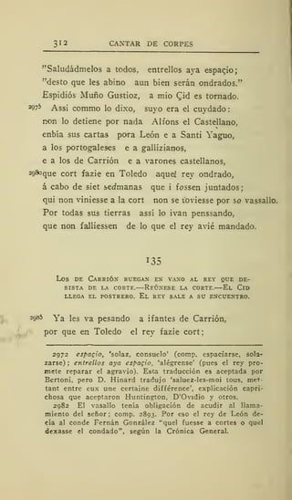 312 CANTAR DE CORPE;
"Saludádmelos a todos, entrellos aya espacjo;
"desto que les abino aun bien serán ondrados."
£spidiós Muño Gustioz, a mió Cjd es tornado.
2975 Assi commo lo dixo, suyo era el cuydado:
non lo detiene por nada Alfons el Castellano..
enbía sus cartas pora León e a Santi Yaguo,
a los portugaleses e a gallizianos,
e a los de Carrión e a varones castellanos,
2g8oqUe cort fazie en Toledo aquel rey ondrado,
á cabo de siet sedmanas que i fossen juntados;
qui non viniesse a la cort non se ioviesse por so vassallo.
Por todas sus tierras assí lo ivan penssando,
que non falliessen de lo que el rey avié mandado.
135
Los de Carrión ruegan en vano al rey que de-
sista DE LA CORTE. REÚNESE LA CORTE. El ClD
LLEGA EL POSTRERO. El REY SALE A SU ENCUENTRO.
2o»5 Ya les va pesando a ifantes de Carrión,
por que en Toledo el rey fazie cort;
2972 espagio, 'solaz, consuelo' (comp. espaciarse, sola-
zarse) ; entrellos aya espagio, 'alégrense' (pues el rey pro-
mete reparar el agravio). Esta traducción es aceptada por
Bertoni, pero D. Hinard tradujo 'saluez-les-moi tous, met-
tant entre eux une certaine différence', explicación capri-
chosa que aceptaron Huntington, D'Ovidio y otros.
2982 El vasallo tenía obligación de acudir al llama-
miento del señor ; comp. 2893. Por eso el rey de León de-
cía al conde Fernán González "quel fuesse a cortes o quel
dexasse el condado", según la Crónica General.
 