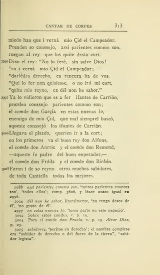 CAXTAR DE CORPES 3 1 3
miedo han que i verná mió Cjd el Campeador.
Prenden so conssejo, assí parientes commo son,
ruegan al rey que los quite desta cort.
2990 Dixo el rey: "No lo feré, sin salve Dios!
"ca i verná mió Cjd el Campeador;
"darlédes derecho, ca rencura ha de vos.
"Qui lo fer non quisiesse, o no irá mi cort,
"quite mió reyno, ca del non he sabor."
2995 Ya lo viciieron que es a fer if antes de Carrión,
prenden conssejo parientes commo son
el cowde don Garcja en estas nuevas io,
enemigo de mió Cjd, que mal siemprel buscó,
aqueste conssejo los ifantes de Carrión.
3oooLlegava el plazí/o, querien ir a la cort;
en los primeros va el buen rey don Alfons,
el cowde don Anrric y el cowde doo Remond,
—aqueste ío padre del buen enperador,
el com-de don Fró/la y el corade don Bz'r&ón.
3<x>5Foron i de so reyno otros muchos sabidores,
de toda Castiella todos los mejores.
2988 assí parientes commo son, 'tantos parientes cuantos
son', 'todos ellos' ; comp. 3606, y léase acaso igual en
2996.
2994 del non he sabor, literalmente, 'no tengo deseo de
él', 'no gusto de él'.
2997 en estas nuevas jo, 'tomó parte en este negocio'.
3002 Sobre estos condes, v. p. 19.
3004 Para el conde don Fruela, v. p. 19. Alvar Díaz,
P- 23.
3005 sabidores, 'peritos en derecho' ; el nombre completo
era "sabidor de derecho o del fuero de la tierra", "sabi-
dor legista".
 