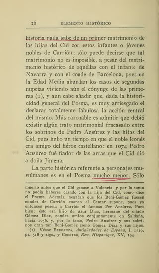 20 ELEMENTO HISTÓRICO
historia nada sabe de un primer matrimonio de
las hijas del Cid con estos infantes o jóvenes
nobles de Carrión; sólo puede decirse que tal
matrimonio no es imposible, a pesar del matri-
monio histórico de aquéllas con el infante de
Navarra y con el conde de Barcelona, pues en
la Edad Media abundan los casos de segundas
nupcias viviendo aún el cónyuge de las prime-
ras (i), y aun cabe añadir que, dada la histori-
cidad general del Poema, es muy arriesgado el
declarar totalmente fabulosa la acción central
del mismo. Más razonable es admitir que debió
existir algún trato matrimonial fracasado entre
los sobrinos de Pedro Ansúrez y las hijas del
Cid, pues hubo un tiempo en que el noble leonés
era amigo del héroe castellano : en 1074 Pedro
Ansúrez fué fiador de las arras que el Cid dio
a doña Jimena.
La parte histórica referente a personajes mu-
sulmanes es en el Poema mucho menor. Sólo
muerto antes que el Cid ganase a Valencia, y por lo tanto
no podía haberse casado con la hija del Cid, como dice
el Poenta. Además, negaban que los Beni-Gómez fuesen
condes de Carrión cuando el Cantar supone, pues ya
entonces poseía a Carrión el famoso Per Ansúrez. Pues
bien : éste era hijo de Asur Díaz, hermano del citado
Gómez Díaz, condes ambos conjuntamente en Saldaña.
hacia 1056, y, por lo tanto, Pedro Ansúrez y sus sobri-
nos eran tan Beni-Gómez como Gómez Díaz y sus hijos.
(1) Véase Berganza, Antigüedades de España, I, 1719.
ps. 518 y sigs., y Coester, Rev. Hispan ¡que, XV, 194
 