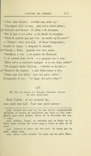 CANTAR DE CORPES 3 1 5
"¡ Par sant Esidre, verdad non será oy !
"Cavalgad, Qid; si non, noin avría dend sabor;
J3o''saludar nos hemos d' alma e de coraqón.
"De lo que a vos pesa a mí duele el coraqón
"Dios lo mande que por vos se ondre oy la cort!"*
—"Amen", dixo mió Cid, el buen Campeador;
besóle la mano e después le saludó
°35 "Grado a Dios, quando vos veo, señor.
"Omíllom a vos e al comde do Remond
"e al comde don Arrie e a quantos que i son
"Dios salve a nuestros amigos e a vos más, señor
"Mi mugier doña Ximena, —dueña es de pro,
c.}o"bésavos las manos, e mis fijas amas a dos,
"desto que nos abino que vos pese, señor."
Respondió el rey: "sí fago, sin salve Dios!"
136
El Cid no entra en Toledo. Celebra vigilia
en San Servando.
Pora Toledo el rey tornada da;
essa noch mió Cjd Tajo non quiso passar:
3028 verdad non será oy, 'no por cierto', manifestando1
oposición al intento de humillarse que tiene el Cid ; com-
párese 979.—sant Esidre, Santo de la devoción del rey,
v. 1342.
3030 saludar, 'besar', se entiende que es besar en la
boca, como resulta del verso 3034 y como se dice en el
2040.
3041 besavos la mano que vos pese, 'os ruega que os
pese', comp. 2907.
3042 jazer, verbo vicario : 'me pesa, así me salve Dios',
 