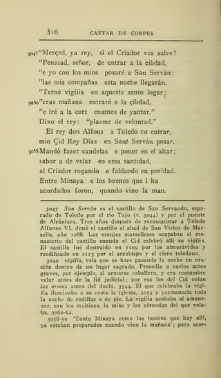 3 ! 6 CANTAR DE CORPES
304^'Merced, ya rey, sí el Criador vos salve!
"Penssad, señor, de entrar a la cibdad,
"e yo con los mios posaré a San Servan
"las mis compañas esta noche llegarán.
"Terne vigilia en aqueste santo logar;
3o5o"cras mañana entraré a la cjbdad,
"e iré a la cort enantes de yaintar."
Dixo el rey: "plazme de veluntad."
El rey don Alfons a Toledo va entrar,
mió Cid Roy Díaz en Saní Servan posar.
3055 Mandó fazer candelas e poner en el altar;
sabor a de velar en essa santidad,
al Criador rogando e rabiando en paridad.
Entre Minaya e los buenos que i ha
acordados foron, quando vino la man.
3047 San Servan es el castillo de San Servando, sepa-
rado de Toledo por el río Tajo (v. 3044) y por el puente
de Alcántara. Tres años después de reconquistar a Toledo
Alfonso VI, donó el castillo al abad de San Víctor de Mar-
sella, año 1088. Los monjes marselleses ocupaban el mo-
nasterio del castillo cuando el Cid celebró allí su vigilia.
El castillo fué destruido en 11 09 por los almorávides y
reedificado en n 13 por el arzobispo y el clero toledano.
3049 vigilia, vela que se hace pasando la noche en ora-
ción dentro de un lugar sagrado. Precedía a varios actos
graves, por ejemplo, al armarse caballero, y era costumbre
velar antes de la lid judicial ;
por eso los del Cid velan
las armas antes del duelo, 3544. El que celebraba la vigi-
lia iluminaba a su costa la iglesia, 3055 y permanecía toda
la noche de rodillas o de pie. La vigilia acababa al amane-
cer, con los maitines, la misa y las ofrendas del que vela-
ba, 3060-62.
3058-59 'Tanto Minaya como los buenos que hay allí,
ya estaban preparados cuando vino la mañana' ;
para acor-
 