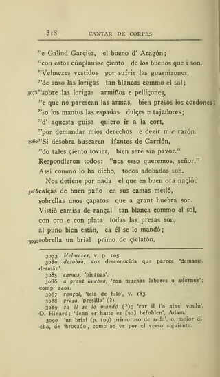 3 1 CANTAR DE CORPES
"e GaJind Garqiez, el bueno d' Aragón;
"con estos cúnplansse ciento de los buenos que i son.
"Velmezes vestidos por sufrir las guarnizones'.
"de suso las lorigas tan blancas commo el sol
3075 "sobre las lorigas armiños e pelli^ones,
"e que no parescan las armas, bien presos los cordones;
"so los mamtos las espadas dulc.es e tajadores;
"d' aquesta guisa quiero ir a la cort,
"por demandar mios derechos e dezir mié razón.
3080 "Si desobra buscaren ifantes de Cardón,
"do tales ciento tovier, bien seré sin pavor."
Respondieron todos: "nos esso queremos, señor."
Assí commo lo ha dicho, todos adobados son.
Nos detiene por nada el que en buen ora na^ió:
3o85calqas de buen paño en sus camas metió,
sobrellas unos qapatos que a grant huebra son.
Vistió camisa de ranqal tan blanca commo el sol,
con oro e con plata todas las presas son,
al puño bien estám, ca él se lo mandó;
jogosobrella un brial primo de qiclatón,
3073 Velmezes, v. p. 105.
3080 desobra, voz desconocida que parece 'demasía,
desmán'.
3085 camas, 'piernas'.
3086 a grant huebra, 'con muchas labores o adornos'
comp. 2401.
3087 rangal, 'tela de hilo', v. 183.
3088 presa, 'presilla' (?).
3089 ca él se lo mandó (?); 'car il l'a ainsi voulu',
D. Hinard ; 'denn er hatte es [so] befohlen', Adam.
3090 'un brial (p. 109) primoroso de seda', o, mejor di-
cho, de 'brocado', como se ve por el verso siguiente.
 