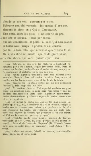 CANTAR DE CORPES
obrado es con oro, pareqen por o son.
Sobresto una piel vermeja, las bandas d' oro son,
siempre la viste mió Cid el Campeador.
Una cofia sobre los pelos d' um escarín de pro,
95con oro es obrada, fecha por razón,
que nol contalassen los pelos al buen Cid Campeador;
la barba avie luenga e prísola con el cordón,
por tal lo faze esto que recabdar quiere todo lo so.
De suso cubrió un manto que es de grant valor,
oo ar* elle abrí en que vecr quantos que i son.
3091 'labrado es con oro, las [labores o huebras] re-
lumbran por donde están', según interpreta Bello. Para el
sustantivo huebras, embebido en el verbo obrado, comp. 511.
Generalmente el ciclatón iba tejido con oro.
3092 banda significa 'ceñidor' ;
pero más natural sería
entender 'franja'. Los pellizuelos llevaban franjas en el
cuello, en las bocamangas y en el borde de la falda.
3094 escarín (en los otros textos que me son conocidos
"escarí"), tela muy fina de hilo.
3096 Al vestirse tiene el Cid especial cuidado en pro-
teger los cabellos ; pone la cofia para recogerlos y que no
puedan arrancárselos (esto debe significar contalassen,
verbo desconocido), y además sujeta la barba, como dice
el verso siguiente.
3097 El mesar la barba era una de las más graves in-
jurias (p. 119 IQ n.), y temiendo el Cid un insulto, recoge la
barba con un cordón para evitar que puedan asir de ella
sus enemigos. La barba, así recogida, era un gesto beli-
coso, una especie de desafío que preocupa a los que miran
al Cid en la corte (v. 3124-25, 3273-74).
3098 recabdar puede tener aquí el sentido de 'lograr,
conseguir' (Bello, Obras, II, 285 : 'porque quería cobrar lo
suyo'), o bien el de 'prevenir, disponer' (D. Hinard : 'parce
qu'il veut garantir toute sa personne' ; igual Adam y Ber-
toni).
3099 cubrió un manto, 'vistió un manto', construcción
usual hasta en el siglo xvn.
 