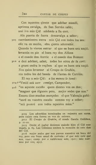 320 CAXTAR DE CORPES
Con aquestos cjento que adobar mandó,
apriessa cavalga, de San Servan salió;
assí iva mió £id adobado a lia cort.
Ala puerta de fuera descavalga a sabor;
3105 cuerdamientra entra mió Cjd con todos los sos:
elle va en medio, elos qiento aderredor.
Quando lo vieron entrar al que em buen ora naqió.
levarlos en pie el buen rey don Alfons
e el cowde don Anrric e el comde don Remont
31 'o e desí adelant, sabet, todos los otros de la cort:
a grant ondra lo recjben al que en buen ora naqió.
Nos quiso levantar el Crespo de Grañón,
nin todos los del bando de ifantes de Carrión.
El rey a mió (Jid : a las manos le tomó :
3114 b"Venid acá serr comigo, Campeador,
31 15 "en aqueste escaño quem diestes vos eo don;
"maguer que algunos pesa, mejor sodes que nos."
Essora dixo muchas mercedes el que Valencia gañó:
"se^d en vuestro escaño comino rey e señor;
"acá posaré con todos aquestos mios."
3105 Los adverbios terminados en -mientra son raros,
pero existe esta forma en vez de -miente.
31 12 El Crespo de Grañón, el conde García Ordóñez,
p. 21-22.
31 15 Omite el juglar decirnos cuándo hizo el Cid este
regalo, p. 85. Las Crónicas omiten la mención de este don
del Cid.
31 16 mejor sodes que nos parece excesivo en boca del
rey, pero era frase usual de cortesía : el que más vale que
nos, 1940; comp. por o valdremos más, 1521; más vale-
mos por vos, 2517.
 