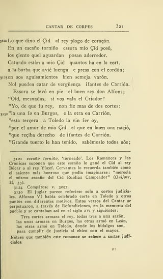 CANTAR DE CORPES 32 1
3120 Lo que dixo el Cid al rey plogo de coraqón.
En un escaño torniño essora mió <Jid posó,
los ciento quel aguardan posan aderredor.
Catando están a mió £id quantos ha en la cort,
a la barba que avié luenga e presa con el cordón;
3i2sen sos aguisamientos bien semeja varón.
Nol pueden catar de vergüenca ifantes de Carrión.
Essora se levó en pie el buen rey dom Alfons;
"Oíd, mesnadas, sí vos vala el Criador!
"Yo, de que fu rey, non fiz mas de dos cortes
3 i
3o"la una ío en Burgos, e la otra en Carrión,
"esta terqera a Toledo la vin fer oy,
"por el amor de mió Qiá el que en buen ora nació,
"que reqiba derecho de ifantes de Carrión.
"Grande tuerto le han tenido, sabérnoslo todos nos;
3121 escaño torniño, 'torneado'. Los Romances y las
Crónicas suponen que este escaño lo ganó el Cid al rey
Búcar o al rey Yúcef. Cervantes lo recuerda también como
el asiento más honroso que podía imaginarse: "merecía
el mismo escaño del Cid Ruidíaz Campeador" (Quijote,
II, 33).
3124 Compárese v. 3°97-
3130 El juglar parece referirse solo a cortes judicia-
les. Alfonso VI había celebrado corte en Toledo y otros
puntos con diferentes motivos. Estos versos del Cantar se*
perpetuaron, a través de Refundiciones, en la memoria del
pueblo y se cantaban así en el siglo xvi y siguientes
Tres cortes armara el rey, todas tres a una sazón,
las unas armara en Burgos, las otras armó en León,
las otras armó en Toledo, donde los hidalgos son,
para cumplir de justicia al chico con el mayor.
Nótese que también este romance se refiere a cortes judi-
ciales.
 