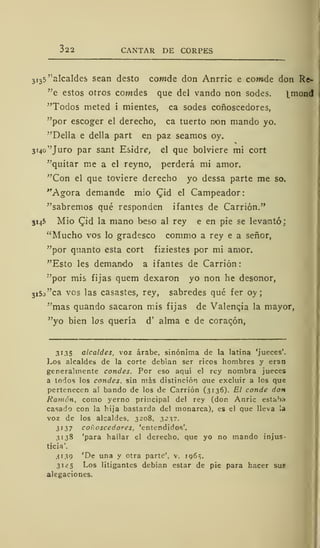 322 CANTAR DE CORPES
3 i
3
5 'alcaldes sean desto cowide don Anrric e contde don Re-
"e estos otros cowdes que del vando non sodes. ^mond
"Todos meted i mientes, ca sodes coñoscedores,
"por escoger el derecho, ca tuerto non mando yo.
"Della e della part en paz seamos oy.
3i4o"Juro par sant Esidre, el que bolviere mi cort
"quitar me a el reyno, perderá mi amor.
"Con el que toviere derecho yo dessa parte me so.
"Agora demande mió CJd el Campeador:
"sabremos qué responden ifantes de Cardón."
3145 Mió £id la mano beso al rey e en pie se levantó;
"Mucho vos lo gradesco commo a rey e a señor,
"por quanto esta cort fiziestes por mi amor.
"Esto les demando a ifantes de Carrión
"por mis fijas quem dexaron yo non he desonor,
3
i5j"ca vos las casastes, rey, sabredes qué fer oy ;
"mas quando sacaron mis fijas de Valencia la mayor,
"yo bien los quería d' alma e de corazón,
3135 alcaldes, voz árabe, sinónima de la latina 'jueces'.
Los alcaldes de la corte debian ser ricos hombres y eran
generalmente condes. Por eso aquí el rey nombra jueces
a todos los condes, sin más distinción aue excluir a los que
pertenecen al bando de los de Carrión (3136). El conde don
Ramón, como yerno principal del rey (don Anric estaba
casado con la bija bastarda del monarca), es el que lleva la
voz de los alcaldes, 3208, 3237.
3137 coñoscedores, 'entendidos'.
3138 'para hallar el derecho, que yo no mando injus-
ticia'.
3139 'De una y otra parte', v. 106^.
3145 Los litigantes debían estar de pie para hacer sus
alegaciones.
 