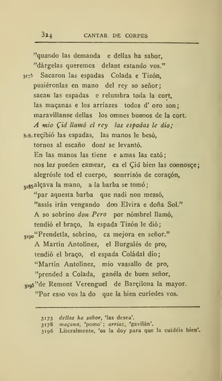 324 CANTAR DE CORPES
"quando las demanda e dellas ha sabor,
"dárgelas queremos delant estando vos."
3175 Sacaron las espadas Colada e Tizón,
pusiéronlas en mano del rey so señor;
sacan las espadas e relumbra toda la cort,
las macanas e los arriazes todos d' oro son;
maravíllanse dellas los omnes buenos de la cort.
A mió Cid llamó el rey las espadas le dio;
3i8ore<;ibió las espadas, las manos le besó,
tornos al escaño donf se levantó.
En las manos las tiene e amas las cató;
nos las pueden carnear, ca el Cjd bien las connosce;
alegrósle tod el cuerpo, sonrrisós de coracón,
3
,85al<;ava la mano, a la barba se tomó;
"par aquesta barba que nadi non messó,
"assís irán vengando don Elvira e doña Sol."
A so sobrino don Pero por nómbrel llamó,
tendió el braco, la espada Tizón le dio;
,i go "Prendetla, sobrino, ca mejora en señor."
A Martín Antolínez, el Burgalés de pro,
tendió el braqo, el espada Coládal dio;
"Martín Antolínez, mió vassallo de pro,
"prended a Colada, gánela de buen señor,
3
j95"de Remont Verenguel de Barcilona la mayor.
"Por esso vos la do que la bien curiedes vos.
3173 dellas ha sabor, 'las desea'.
3178 magaña, 'pomo'; arriaz,, 'gavilán'.
3196 Literalmente, 'os la doy para que la cuidéis bien'.
 
