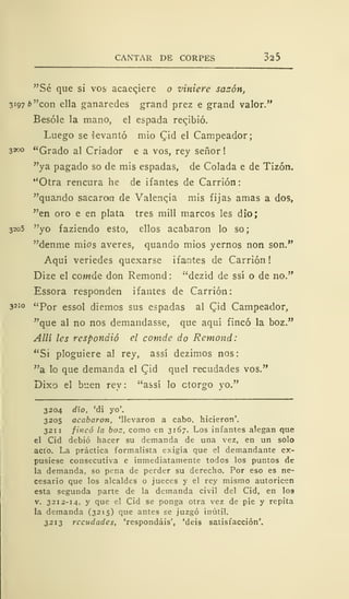 CANTAR DE CORPES 325
"Sé que si vos acaeqiere o viniere sazón,
3197 b "con ella ganaredes grand prez e grand valor."
Besóle la mano, el espada recibió.
Luego se levantó mió £id el Campeador;
3300 "Grado al Criador e a vos, rey señor !
"ya pagado so de mis espadas, de Colada e de Tizón.
"Otra rencura he de ifantes de Carrión:
"quando sacaron de Valenqia mis fijas amas a dos,
"en oro e en plata tres mili marcos les dio;
3205 "yo faziendo esto, ellos acabaron lo so;
"denme mios averes, quando mios yernos non son."
Aquí veriedes quexarse ifantes de Carrión !
Dize el comde don Remond: "dezid de ssí o de no."
Essora responden ifantes de Carrión:
3210 "Por essol diemos sus espadas al Qid Campeador,
"que al no nos demandasse, que aquí fincó la boz."
Allí les respondió el comde do Remond:
"Si ploguiere al rey, assí dezimos nos:
"a lo que demanda el Qd quel recudades vos."
Dixo el buen rey: "assí lo otorgo yo."
3204 dio, 'di yo'.
3205 acabaron, 'llevaron a cabo, hicieron'.
321 1 fincó la boz, como en 3167. Los infantes alegan que
el Cid debió hacer su demanda de una vez, en un solo
acto. La práctica formalista exigía que el demandante ex-
pusiese consecutiva e inmediatamente todos los puntos de
la demanda, so pena de perder su derecho. Por eso es ne-
cesario que los alcaldes o jueces y el rey mismo autoricen
esta segunda parte de la demanda civil del Cid, en los
v. 3212-14, y que el Cid se ponga otra vez de pie y repita
la demanda (3215) que antes se juzgó inútil.
3213 recudades, 'respondáis', 'deis satisfacción'.
 