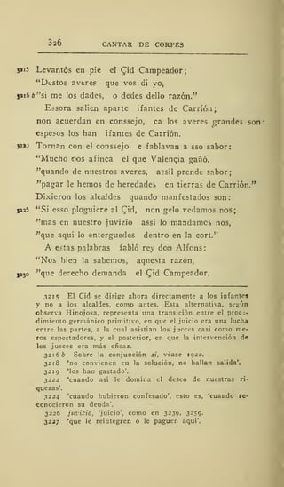 326 CANTAR DE CORPES
jai5 Levantós en pie el Cid Campeador;
"Dcstos averes que vos di yo,
jai6¿>"si me los dades, o dedes dello razón."
Essora salien aparte if antes de Carrión;
non acuerdan en conssejo, ca los averes grandes son:
espesos los han ifantes de Carrión.
32ao Tornan con el conssejo e fablavan a sso sabor:
"Mucho r.os afinca el que Valencia gañó.
"quando de nuestros averes, a?síl prende sabor;
"pagar le hemos de heredades en tierras de Carrión."
Dixieron los alcaldes quando manfestados son:
isas "Si esso ploguiere al Cid, non gelo vedamos nos;
"mas en nuestro juvizio assi lo mandamos nos,
"que aquí lo enterguedes dentro en la cort."
A estas palabras fabló rey den Alfons:
"Nos bien la sabemos, aquesta razón,
J230 "que derecho demanda el Cid Campeador.
3215 El Cid se dirige ahora directamente a los infantes
y no a los alcaldes, como antes. Esta alternativa, según
observa Hinojosa, representa tina transición entre el proce-
dimiento germánico primitivo, en que el juicio era una lucha
entre las partes, a la cual asistían los jueces casi como me-
ros espectadores, y el posterior, en que la intervención de
los jueces era más eficaz.
3216 b Sobre la conjunción *», véase 1922.
3218 'no convienen en la solución, no hallan salida'.
3219 'los han gastado'.
3222 'cuando así le domina el deseo de nuestras ri-
quezas'.
3224 'cuando hubieron confesado', esto es, 'cuando re-
conocieron su deuda'.
3226 juvizio, 'juicio', como en 3239, 3259.
3227 'que le reintegren o le paguen aqui'.
 