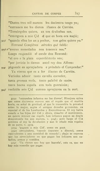 CANTAR DE CORPES 32/
"Destos tres mil marcos los dozientos tengo yo;
"entramos me los dieron ifantes de Carrión.
"Tornárgelos quiero, ca tan drsfechos son.
"enterguen a mió Qid e! que en buen ora nació;
3235 "quando ellos los an a pechar, non gelos quiero yo."
Ferrand GoMcált'ez odredes qué fabló
3236¿>"averes monedados non tenemos nos."
Luego respondió el conde don Remond:
"el oro e la plata espendiésteslo vos;
"por juvizio lo damos antel rey don Alfons:
324c páguenle en apreqiadura e préndalo el Campeador."
Ya vieron que es a fer ifantes de Carrión.
Veriedes aduzir tanto cavallo corredor,
tanta gruessa muía, tanto palafré de sazón.
tanta buena espada con toda guarnizón
3245 recibiólo mió Qid commo apreqiaron en la cort.
3232 'entrambos infantes me los dieron'. Hinojosa opina
que estos dozientos marcos son el regalo que el marido
hacía, en señal de gratitud, al que le transmitía la potestad
sobre la mujer, según el antiguo derecho germánico, en
especial el de los Lombardos y Escandinavos. El rey había
casado a las hijas del Cid y ahora, disuelto el matrimonio.
no quiere retener ese regalo. Los infantes pagan su deuda
descontando los 200 marcos, v. 3246 ;
pero luego el Cid
perdona al rey la devolución y aun le añade más regalos
de su parte, v. 3502.
3234 'paguen a mió Cid', como en 3227.
3240 apregiadura, 'especie (opuesto a dinero), cosas
equivalentes a una cantidad de moneda' ; abajo se expresa
que las apreciaduras en que pagan los infantes son ca-
ballos, armas y vestidos.
3241 'Ya vieron que hay que hacerlo', esto es, que no
hay más remedio que pagar.
 