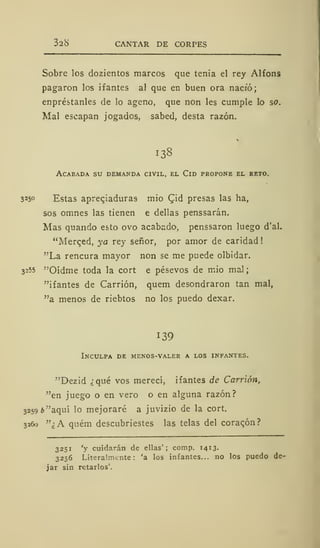328 CANTAR DE CORPES
Sobre los dozientos marcos que tenia el rey Alfons
pagaron los ifantes al que en buen ora nació;
enpréstanles de lo ageno, que non les cumple lo so.
Mal escapan jogados, sabed, desta razón.
138
ACAEADA SU DEMANDA CIVIL, EL ClD PROPONE EL RETO.
325° Estas apreqiadura9 mío Qd presas las ha,
sos omnes las tienen e dellas penssarán.
Mas quando esto ovo acabado, penssaron luego d'al.
"Merqed, ya rey señor, por amor de caridad
"La rencura mayor non se me puede olbidar.
3255 '"Oídme toda la cort e pésevos de mió mal
"ifantes de Carrión, quem desondraron tan mal,
"a menos de riebtos no los puedo dexar.
139
Inculpa de menos-valer a los infantes.
"Dezid ¿qué vos merecí, ifantes de Carrión,
"en juego o en vero o en alguna razón?
3259 ¿"aquí lo mejoraré a juvizio de la cort.
3260 "¿A quém descubriestes las telas del corazón?
3251 'y cuidarán de ellas'; comp. 1413.
3256 Literalmente: 'a los infantes... no los puedo de-
jar sin retarlos'.
 