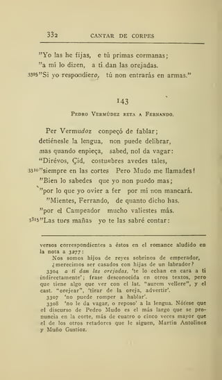 332 CANTAR DE CORPES
"Yo las he fijas, e tú primas cormanas;
"a mí lo dizen, a tí dan las orejadas.
33°5 "Si yo respondiere, tú non entrarás en armas."
143
Pedro Vermúdez reta a Fernando.
Per Vermucfoz conpeqó de fablar;
detiénesle la lengua, non puede delibrar,
mas quando enpieqa, sabed, nol da vagar:
"Dirévos, Cid, costumbres avedes tales,
33i°"siempre en las cortes Pero Mudo me llamades
"Bien lo sabedes que yo non puodo mas;
"por lo que yo ovier a fer por mí non mancara.
"Mientes, Ferrando, de quanto dicho has.
"por el Campeador mucho valiestes más.
j3i5"Las tucs mañas yo te las sabré contar:
versos correspondientes a éstos en el romance aludido en
la nota a 3277
Nos somos hijos de reyes sobrinos de emperador,
¿merecimos ser casados con hijas de un labrador?
3304 a tí dan las orejadas, 'te lo echan en cara a ti
indirectamente' ; frase desconocida en otros textos, pero
que tiene algo que ver con el lat. "aurem vellere", y el
cast. "orejear", 'tirar de la oreja, advertir'.
3307 'no puede romper a hablar'.
3308 'no le da vagar, o reposo' a la lengua. Nótese que
el discurso de Pedro Mudo es el más largo que se pro-
nuncia en la corte, más de cuatro o cinco veces mayor que
el de los otros retadores que le siguen, Martín Antolínez
y Muño Gustioz.
 