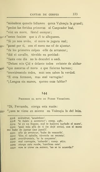 CANTAR DE CORPES 333
"miémbrat quando lidiamos Qerca Valencia la grand;.
"pedist las feridas primeras al Canpeador leal,
"vist un moro, fústel ensayar;
(3i- b "antes fuxiste que a é te allegasses.
"Si yo non uviás, el moro te jugara mal;
53=) "passé por tí, con el moro me of de aj untar.
"de los primeros colpes ofle de arrancar;
"did el cavallo, tóveldo en poridad:
"fasta este día no lo descubrí a raadi.
"Delant mió £id e delante todos ovístete de alabar
J325 "que mataras el moro e que fizieras barnax;
"croviérontelo todos, mas non saben la verdad.
"E eres f ermoso, mas mal varragán
"¡Lengua sin manos, quomo osas fablar?
144
Prosigue el reto de Pedro Vermúdez.
"Di, Ferrando, otorga esta razón:
333° "¿non te viene en miente en Valenqia lo del león,
3316 miémbrat, 'acuérdate'.
3318 'le fuiste a acometer'; comp. 2381.
3319 'si yo no llegase, mal te hubiera burlado el moro'..
3320 'pasé más allá de ti (te dejé atrás), con el moro
me hube de juntar (me junté)'.
3321 ofle de arrancar, 'hube de vencerle'.
3322 'dite <
el caballo, túvetelo en secreto'.
3326 croviérontelo, 'te lo creyeron'.
3327 mal varragán, 'cobarde' ; comp. 2671.
3329 otorga esta razón, 'confiesa esto'.
3330 non te viene en miente, 'no se te acuerda?'
 