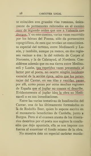 28 CARÁCTER LOCAL
te coinciden con grandes vías romanas, única-
mente da pormenores reiterados en el camino
jnuy de segundo orden que une a Valencia con
Burgos. Y en este camino, varias veces recorrido
por los héroes del Poema, sólo da pormenores
topográficos, de esos que revelan un conocimien-
to especial del terreno, entre Medinaceli y Lu-
zón, y también, aunque ya menos, en dos regio-
nes vecinas a ésa: la del robledo de Corpes al
Noroeste, y la de Calatayud, al Nordeste. Con-
sidérese además que en esa tierra entre Medina-
celi y Luzón, tan^repetidas veces presentada al
lector por el poeta, no ocurre ningún incidente
esencial de la acción épica, salvo que los perso-
najes del Cantar, en sus idas y venidas, pasan
por allí, como pasan por otras muchas regiones
de España que el juglar no c onoce ni describe.
Evidentemente el juglar idea la obra en Medi-
naceli o en sus inmediaciones.
Entre las varias tentativas de localización del
Cantar, una de las últimamente formuladas es
la de Rodolfo Beer, quien lo supone escrito en
el monasterio benedictino de Cárdena, junto a
Burgos. Pero si el examen atento de los itinera-
rios descritos por el poeta nos sugiere la conclu-
sión que dejo apuntada, ella se nos impone con
fuerza al examinar el fondo mismo de la obra.
No muestra ésta un especial carácter monas-
 