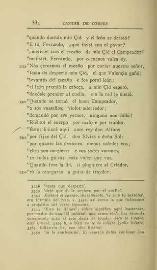 334 CANTAR DE CORPES
"quando durmie mió £id y el león se desató?
"E tú, Ferrando, ¿qué fizist con el pavor?
"¡ metístet tras el escaño de mió C,id el Campeador!
"metístet, Ferrando, por o menos vales oy.
3335 "Nos cercamos el escaño por curiar nuestro señor,
"fasta do despertó mió £id, el que Valencia gañó;
"levantós del escaño e ios poral león;
''el león premió la cabeqa, a mió CJd esperó,
"dexósle prender al cuello, e a la red le metió.
334o"Ouando se tornó el buen Campeador,
"a sos vassallos, víolos aderredor;
"demandó por sos yernos, ninguno non falló
"Riébtot el cuerpo por malo e por traidor.
*~ "Éstot lidiaré aquí ante rey don Alfons
334j"por fijas del Cid, den Elvira e deña Sol:
"por quanto las dexastes menos valedes vos;
"ellas son mugieres e vos sodes varones,
'
en todas guisas más valen que vos.
"Guando fore la lid, si ploguiere al Criador,
-333o"tú lo otorgarás a guisa de travdcr;
3336 'hasta que despertó'.
3339 'dejó que él le cogiese por el cuello'.
3343 Riébtot el cuerpo, literalmente, 'te reto tu persona',
era fórmula del reto, v. 3442, así como la que indicamos
a propósito del verso siguiente.
3344 'Esto te li Haré' ; lidiar significa aquí 'sustentar,
por medio de una lid judicial, una acusa-ión'. Era fórmula
consagrada para el reto decir al retado: esto te I'diaré,
esto lidiaré, 3359 b. o bien yo te lo lidiaré (yollo lidiare.
3367. lidiártelo he, ego tibi litia Ko).
3350 'tú lo confesarás'. El vencido debía confesar con
 