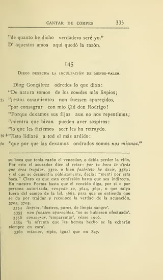 CANTAR DE CORPES 335
"de quanto he dicho verdadero seré yo."
D' aquestos amos aquí quedó la razón.
145
Diego desecha la inculpación de menos-valer.
D'wg Goncálvez odredes lo que dixo:
"De natura somos de los cowides más Impíos;
55 "¡ estos casamientos non fuessen aparecidos,
"por consagrar con mió Cid don Rodrigo
"Porque dexamos sus fijas aun no nos repentimos;
"mientra que bivan pueden aver sospiros:
"lo que les fiziemos secr les ha retraydo.
59 *''Ksto lidiaré a tod el más ardido:
5o '"que por que las dexamos ondrados somos nos mismos."
su boca que tenía razón el vencedor, o debía perder la vida.
Por esto el acusador dice al retar : por tu boca lo dirás
que eres traydor, 3370, o bien facértelo he dezir, 3389
y el que se desmentía públicamente, decía: "mentí por esta
boca." Claro es que esta confesión basta que sea indirecta.
En nuestro Poema basta que el vencido diga, por sí o por
persona autorizada, vengudo so, 3644, 3691, o que salga
fuera del campo de la lid, 3667, para que se entienda que
se da por traidor y reconoce la verdad de la acusación,
3702, 3705.
3354 linpios, 'ilustres, puros, de limpia sangre'.
3355 non fuessen aparecidos, 'no se hubiesen efectuado'.
3356 consagrar, 'emparentar', véase 1906.
3359 'la afrenta que les hemos hecho se la echarán
siempre en cara'.
3360 mismos, ripio, igual que en 847.
 
