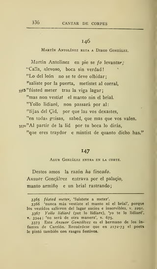 336 CANTAR DE CORPES
I46
Martín Antolínez reta a Diego González.
Martín Antolínez en pie se jo levantar;
"Calla, alevoso, boca sin verdad
"Lo del león no se te deve olbidar;
"saliste por la puerta, metístet al corral,
3365 "fusted meter tras la viga lagar;
"mas non vestijí el manto nin el brial.
"Yollo lidiaré, non passará por al:
"'fijas del Cid, por que las vos dexastes,
"en todas guisas, sabed, que mas que vos valen.
3370 "Al partir de la lid por tu boca lo dirás,
"que eres traydor e mintist de quanto dicho has."
147
Asur González entra en la corte.
Destos amos la razón ha fincado.
Ansuor Goncák'ez entrava por el palaqio,
manto armiño e un brial rastrando;
3365 fústed meter, 'fuístete a meter'.
3366 'nunca más vestiste el manto ni el brial', porque
los vestidos salieron del lagar sucios e inservibles, v. 2291.
3367 Yollo lidiaré (yot lo lidiare), 'yo te lo lidiaré',
• 3344; 'no será de otra manera', v. 675.
3373 Este Ansuor Gonzálvez es el hermano de los in-
fantes de Carrión. Recuérdese que en 2172-73 el poet-
»
le pintó también con rasgos festivos.
 