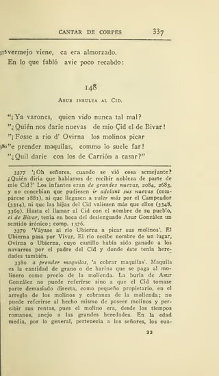 CANTAR DE CORPES 33y
375vermejo viene, ca era almorzado.
En lo que fabló avie poco recabdo
148
ASUR INSULTA AL ClD.
"¡Ya varones, quien vido nunca tal mal?
"¿ Quién nos darie nuevas de mió Qid el de Bivar !
"¡ Fosse a rio d' Ovirna los molinos picar
$8o"e prender maquilas, commo lo suele far
"¿Quil darie con los de Carrióo a casar?"
3377 '¡Oh señores, cuando se vio cosa semejante?
¿ Quién diría que habíamos de recibir nobleza de parte de
mío Cid?' Los infantes eran de grandes nuevas, 2084, 2683,
y no concebían que pudiesen ir adelant sus nuevas (com-
párese 1 881), ni que llegasen a valer más por el Campeador
(33 I 4)> ni Que l as hijas del Cid valiesen más que ellos (3348,
3369). Hasta el llamar al Cid con el nombre de su pueblo,
el de Bivar, tenia en boca del deslenguado Asur González un
sentido irónico; comp. 1376.
3379 'Vayase al río Ubierna a picar sus molinos'. El
Ubierna pasa por Vivar. El río recibe nombre de un lugar,
Ovirna o Ubierna, cuyo castillo había sido ganado a los
navarros por el padre del Cid y donde éste tenía here-
dades también.
3380 a prender maquilas, 'a cobrar maquilas'. Maquila
es la cantidad de grano o de harina que se paga al mo-
linero como precio de la molienda. La burla de Asur
González no puede referirse sino a que el Cid tomase
parte demasiado directa, como pequeño propietario, en el
arreglo de los molinos y cobranza de la molienda ; no
puede referirse al hecho mismo de poseer molinos y per-
cibir sus rentas, pues el molino era, desde los tiempos
romanos, anejo a las grandes heredades. En la edad
media, por lo general, pertenecía a los señores, los cua-
22
 