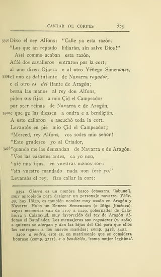 CANTAR DE CORPES o3q
339°Dixo el rey Alfons: " Calle ya esta razón.
"Los que an reptado lidiarán, sin salve Dios!"
Assi commo acaban esta razón,
Affé dos cavalleros entraron por la cort;
al uno dizen Ojarra e al otro Yéñego Simenones,
3395el uno es del infante de Navarra rogador,
e el otro es del ifante de Aragón;
besan las manos al rey don Alfons,
piden sus fijas a mió Qid el Campeador
por set'r reinas de Navarra e de Aragón,
34ooe que ge las diessen a ondra e a bendición.
A esto callaron e ascuchó toda la cort.
Levantós en pie mió Cid el Campeador;
"Merced, rey Alfons, vos sodes mió señor !
"Esto gradesco yo al Criador,
34°5»qUanci me i as demandan de Navarra e de Aragón.
"Vos las casastes antes, ca yo neo,
"afé mis fijas, en vuestras manos son:
"sin vuestro mandado nada non feré yo."
Levantós el rey, fizo callar la cort:
3394 Ojarra es un nombre basco (otsoarra, 'lobuno'),
muy apropiado para designar un personaje navarro. Yéñe-
go, hoy Iñigo, es también nombre muy usado en Aragón y
Navarra. Hubo un Enneco Semenones (o Iñigo Jiménez),
cuyas memorias van de 1107 a 1129, gobernador de Cala-
horra y Calatayud, muy favorecido del rey de Aragón Al-
fonso el Batallador. Los mensajeros son rogadores (v. 2080)
a quienes se otorgan y dan las hijas del Cid para que ellos
las entreguen a los nuevos maridos; comp. 3418, 3421.
3400 a ondra, esto es, en matrimonio que se considera
honroso (comp. 3721), e a bendición, 'como mujer legítima'.
 