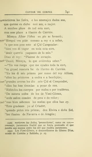 CANTAR DE CORPES $4
542$ metieron las íedes, e los omenajes dados son,
que quomo es dicho assí sea, o mejor.
A muchos plaze de tod esta cort,
mas non plaze a ifantes de Carrión.
Minaya Álbar Fáñez en pie se levantó;
343°"Merqed vos pido commo a rey e a señor,
"e que non pese esto al Qid Campeador
"bien vos di vagar en toda esta cort,
"dezir querría yaquanto de lo mió."
Dixo el rey : "Plazme de corazón.
3435 "Dezid, Minaya, lo que oviéredes sabor."
—"Yo vos ruego que me oyades toda la cort,
"ca grand rencura he de ifamtes de Carrión.
"Yo les di mis primas por mano del rey Alfons,
'"ellos las prisieron a ondra e a bendición;
3440 "grandes averes les dio mió Cid eí Campeador,
"ellos las han dexadas a pesar de nos.
"Riébtoles los cuerpos por malos e por traidores.
''"De natura sodes de los de Vani-Gómez,
"ande salien cowdes de prez e de valor;
34^5 "mas bien sabemos las mañas que ellos han oy.
"Esto gradesco yo al Criador,
"quando piden mis primas, don Elvira e doña Sol,
"los ifantes de Navarra e de Aragón;
3425 metieron las fedes, 'prometieron', como en 120.
omenaje, juramento feudal que se hacía poniendo el que
juraba sus manos entre las del que recibía juramento.
3443 Los Vani-Gómez, o descendientes de Gómez Díaz,
conde de Carrión y Saldaña, p. 25.
 