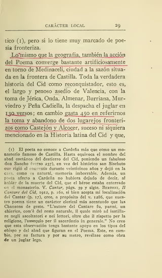 CARÁCTER LOCAL 29
tico (1), pero sí lo tiene muy marcado de poe-
sía fronteriza.
Lcfmismo que la geografía, también la acción
del Poema converge bastante artificiosamente
en torno de Medinaceli, ciudad a la sazón situa-
da en la frontera de Castilla. Toda la verdadera
historia del Cid como reconquistador, esto es,
el largo y penoso asedio de Valencia, con la
toma de Jérica, Onda, Almenar, Burriana. Mur-
viedro y Peña Cadiella, la despacha el juglar en
í.3Q-versos ', en- cambio gasta 450 en referirnos
la toma y abandono de dos lugarejos fronteri-
zos como Castejón y Alcocer, suceso ni siquiera
mencionado en la Historia latina del Cid y que,
(1) El poeta no conoce a Cárdena más que como un mo-
nasterio famoso de Castilla. Hasta equivoca el nombre del
abad coetáneo del destierro del Cid, poniendo un fabuloso
don Sancho ( rso 237), en vez del histórico san Sisebuto
que rigió el c cmvent'o durante veinticinco años y dejó en la
casa, como os natural, memoria imborrable. Además, un
poeta afecto a Cárdena no hubiera dejado de decir, al
hablar de la muerte del Cid, que el héroe estaba enterrado
en el monasterio. V. Cantar, págs. 39 y sigte. Bertoni, II
Cantare del Cid, 1912, p. 160, si bien acepta mi localización
del Cantar (p. 17), cree, a propósito del v. 1286, que nues-
tro poema tiene un carácter clerical más acentuado que las
Chansons de geste. "L'autore del Cantare fu, parmi, un
chierico, com'é del resto naturale, il quale miró ad instilla-
re negli ascoltatori e nei lettori, oltre che il rispetto per la
religione, l'ossequio per il sacerdozio in genérale." No creo
que esta observación tenga bastante apoyo en los tipos del
obispo y del abad que figuran en el Poema. Este, en cam-
bio, por su factura y por su metro, revélase como obra
de un juglar lego.
 