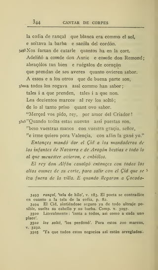 344 CANTAR DE CORPES
la cofia de ranqal que blanca era commo el sol,
e soltava la barba e sacóla del cordón.
3495 Nos fartan de catarle quantos ha en la cort.
Adeliñó a cowde don Anric e cowde don Remond;
abracólos tan bien e ruégalos de corazón
que prendan de sos averes quanto ovieren sabor.
A essos e a los otros que de buena parte son,
35ooa todos los rogava assí commo han sabor;
tales i a que prenden, tales i a que non.
Los dozientos marcos' al rey los soltó;
de lo al tanto priso quant ovo sabor.
"Merqed vos pido, rey, por amor del Criador
35o5"Quando tedas estas nuevas assí puestas son.
"beso vuestras manos con vuestra graqia, señor,
"e irme quiero pora Valencia, con afán la gané yo."
Entonces mandó dar el Qid a los mandaderos de
los infantes de Navarra e de Aragón bestias e todo lo
al que menester ovicron, e enbiólos.
El rey don Alfón caualgó entonces con todos los
altos omnes de su corte, para salir con el C/rf que se -s
iva fuera de la viUo. E guando llegaron a Qocodo-
3493 rangal, 'tela de hilo', v. 183. El poeta se contradice
en cuanto a la tela de la cofia, p. 82.
3494 El Cid, sintiéndose seguro ya de todo ultraje po-
sible, suelta su cabello y su barba. Comp. v. 3097.
3500 Literalmente : 'insta a todos, así como a cada uno
place'.
3502 los soltó, 'los perdonó'. Para estos 200 marcos,
v. 3232.
3505 'Ya que todos estos negocios así están arreglados.
 