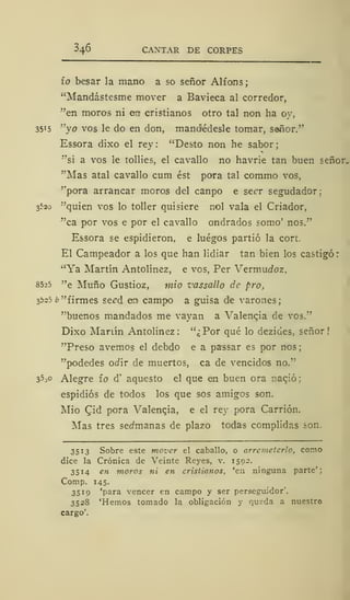 346 CANTAR DE CORPES
ío besar la mano a so señor Alfons;
"Mandástesme mover a Bavieca al corredor,
"en moros ni err cristianos otro tal non ha oy,
3515 "yo vos le do en don, mandédesle tomar, sañor."
Essora dixo el rey: "Desto non he sabor;
"si a vos le tollies, el cavallo no havrie tan buen señor.
"Mas atal cavallo cum ést pora tal commo vos,
"pora arrancar moros del canpo e secr segudador;
3520 "quien vos lo toller quisiere nol vala el Criador,
"ca por vos e por el cavallo ondrados somo' nos."
Essora se espidieron, e luégos partió la cort.
El Campeador a los que han lidiar tan bien los castigó:
"Ya Martín Antolínez, e vos, Per Vermucfoz.
8525 "e Muño Gustioz, mió vassallo de pro,
3525 ¿"firmes se^d en campo a guisa de varones;
"buenos mandados me vayan a Valencja de vos."
Dixo Mariín Antolínez: "¿Por qué lo dezides, señor!
"Preso avernos el debdo e a passar es por nos;
"podedes od'xr de muertos, ca de vencidos no."
35 ^o Alegre ío d' aquesto el que en buen ora nació;
espidiós de todos los que sos amigos son.
Mió (Jid pora Valenqia, e el rey pora Carrión.
Mas tres sedmanas de plazo todas complidas son.
3513 Sobre este mover el caballo, o arremeterlo, como
dice la Crónica de Veinte Reyes, v. 1592.
3514 en moros ni en cristianos, 'en ninguna parte':
Comp. 145.
3519 'para vencer en campo y ser perseguidor'.
3528 'Hemos tomado la obligación y queda a nuestro
cargo'.
 