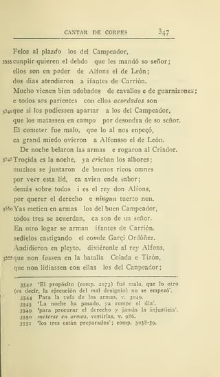 CANTAR DE CORPES ^47
Felos al plazrfo los del Campeador,
3535 cunplir quieren el debdo que les mandó so señor;
ellos son en poder de Alfons el de León;
dos dias atendieron a ifantes de Carrión.
Mucho vienen bien adobados de cavallos e de guarnizones;
e todos sos parientes coo ellos acordados son
354oque si los pudiessen apartar a los del Campeador,
que los matassen en campo por desondra de so señor.
El cometer fue malo, que lo al nos enpecó,
ca grand miedo ovieron a Alfonsso el de León.
De noche helaron las armas e rogaron al Criador.
s^sTrocida es la noche, ya crieban los albores;
muchos se juntaron de buenos ricos omnes
por ve^r esta lid, ca avien ende sabor
demás sobre todos i es el rey don Alfons,
por querer el derecho e ningún tuerto non.
355o Yas metien en armas los del buen Campeador,
todos tres se acuerdan, ca son de un señor.
En otro logar se arman ifantes de Carrión.
sedielos castigando el cowide Garqi Ordóñez.
Andidieron en pleyto, dixiéronle al rey Alfons,
3555 que non foseen en la batalla Colada e Tizón,
que non lidiassen con ellas los del Canpeador;
3542 'El propósito (comp. 2073) fué malo, que lo otro
(es decir, la ejecución del mal designio) no se empezó'.
3544 Para la vela de las armas, v. 3049.
3545 'La noche ha pasado, ya rompe el día'.
3549 'para procurar el derecho y jamás la injusticia'.
3550 meterse en armas, vestirlas, v. 986.
3551 'los tres están preparados'; comp. 3058-59.
 