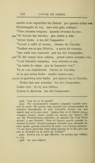 ^4§ CANTAR DE CORPES
mucho eran repentidos los ifantes por quanto dadas son.
Dixiérongelo a! rey, mas non gelo conloyó;
"Non sacastes ninguna quando oviemos la cort.
356o"Si buenas las tenedes, pro abrán a vos;
"otrosí farán a los del Canpeador.
"Levad e salid al campo, ifantes de Carrión,
"huebos vos es que lidiedes, a guisa de varones,
'"que nada non mancará por los del Campeador.
3565 "Si d!el campo bien salides, grand ondra avredes vos;
"e ssi íuéredes vencidos, non rebtedes a nos,
"ca todos lo saben que lo buscastes vos."
Ya se van repintiendo ifantes de Carrión,
de lo que avien fecho mucho repisos son;
3570 no lo querrien aver fecho por quanto ha en Carrión.
Todos tres son armados los del Campeador,
ívalos ve^r el rey don Alfons.
Essora le dixieron los del Campeador :
3558 'mas no se lo aprobó'.
3559 'No exceptuasteis ninguna [espada] cuando tuvi-
mos la corte'. Me parece más natural esta interpretación de
ninguna (atendiendo ai otro femenino buenas las, que
sigue), que no la que como dudosa doy en el Cantar 319 14;
ninguna [cosa], 'nada', tenida en cuenta por Adam : 'ais
wir die Versammlung abhielten, da spracht Ihr kein Wort
davon', y por Bertoni : 'Non ne faceste parola quando te-
nemmo la corte'. Bertoni propone también 'non estraeste al-
cur.a spada, quando tenemmo la corte'. La Crónica General
"si vos tanto queriedes tirar estas espadas de la lid ¿por que
non lo deziedes en la corte de Toledo?"
3563 huebos vos es que lidiedes, 'es preciso que lidiéis',
v. 123.
3566 'no nos culpéis'.
 