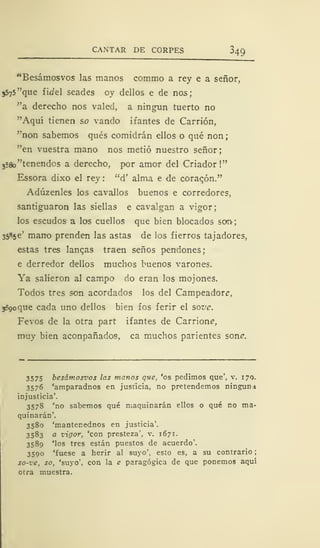 CANTAR DE CORPES 349
"Besámosvos las manos commo a rey e a señor,
5575 "que fidel seades oy dellos e de nos;
"a derecho nos valed, a ningún tuerto no
"Aquí tienen so vando ifantes de Carrión,
"non sabemos qués comidrán ellos o qué non
"en vuestra mano nos metió nuestro señor;
3
58o"tenendos a derecho, por amor del Criador !"
Essora dixo el rey : "d' alma e de coracón."
Adúzenles los cavallos buenos e corredores,
santiguaron las siellas e cavalgan a vigor;
los escudos a los cuellos que bien blocados son-;
35«5e' mano prenden las astas de los fierros tajadores,
estas tres langas traen senos pendones;
e derredor dellos muchos buenos varones.
Ya salieron al campo do eran los mojones.
Todos tres son acordados los del Campeador?,
sSgoque cada uno dellos bien fos ferir el sow.
Fevos de la otra part ifantes de Carrione,
muy bien aconpañados, ca muchos parientes soné.
3575 besámosvos las manos que, 'os pedimos que', v. 17Q.
3576 'amparadnos en justicia, no pretendemos ninguna
injusticia'.
3578 'no sabemos qué maquinarán ellos o qué no ma-
quinarán'.
3580 'mantenednos en justicia'.
3583 a vigor, 'con presteza', v. 1671.
3589 'los tres están puestos de acuerdo'.
3590 'fuese a herir al suyo', esto es, a su contrario
so-ze, so, 'suyo', con la e paragógica de que ponemos aquí
otra muestra.
 