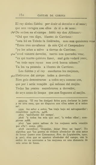 35o CANTAR DE CORPES
El rey dioles fideles por dezir el derecho e al non<:;
que non varagen con, ellos de sí o de non¿
-3 59"*Do sedien en el campo fabló rey don Alfonsee*
"Oíd que vos digo, ifantes de Carrion?;
"esta lid en Toledo la fiziérades, mas non quisiestes vose
"Estos tres cavalleros de mío <Jid el Campeador?
"yo los adux a salvo a tierras de Carrionc.
3000 "aved vuestro derecho, tuerto non querades vos?,
"ca qui tuerto quisiere fazer, mal gelo vedaré yoz>c,
"en todo myo reyno non avrá buena saboré"
Ya les va pesando a ifantes de Carrionc.
Los fiífeles y el rey enseñaron los mojones,
3
6o5librávanse del campo todos a derredor.
Eien gelo demostraron a todos seys commo son,
que por i serie vencido qui saliesse del mojón.
Todas las yentes esconbraron a derredor,
de seys astas de langas que non llegassen al mojón.
3593-94 'El rey les designó fieles para declarar lo justo
y no otra cosa, que no disputen con ellos sobre sí o sobre
no'.
3599 los adux a salvo, 'los traje bajo mi salvaguardia';
recuérdese 3476-79, 3488.
3605 'quitábanse del campo'.
3606 'a todos los seis que son', 'a todos ellos' ; com-
párese 2988.
3607 'que quien saliese de los mojones sería vencido
por ello': comp. 3667.
3608 esconbrar, 'despejar, dejar libre un lugar'. No
significa que 'las gentes se reúnen alrededor de seis astas
de lanza' (como cree Corominas, Rev. de Legislación, 1900,
p. 400). sino que se apartan alrededor del campo, con la
orden de no acercarse a los mojones en una distancia de
seis astas de lanza.
 
